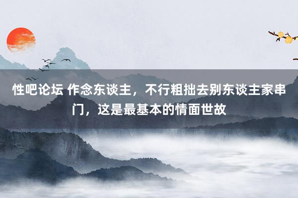 性吧论坛 作念东谈主，不行粗拙去别东谈主家串门，这是最基本的情面世故