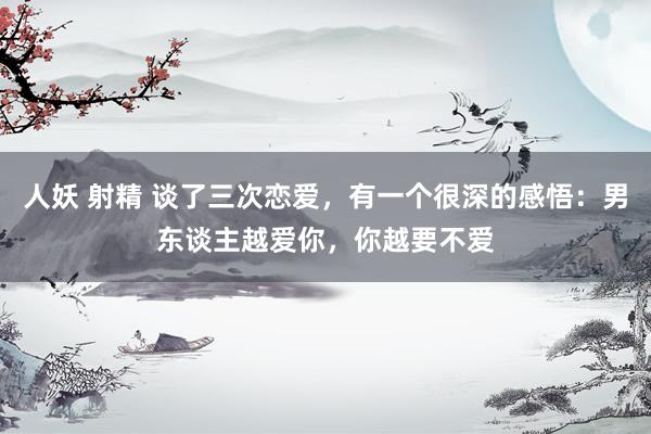 人妖 射精 谈了三次恋爱，有一个很深的感悟：男东谈主越爱你，你越要不爱