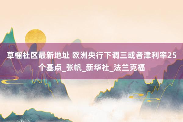 草榴社区最新地址 欧洲央行下调三或者津利率25个基点_张帆_新华社_法兰克福