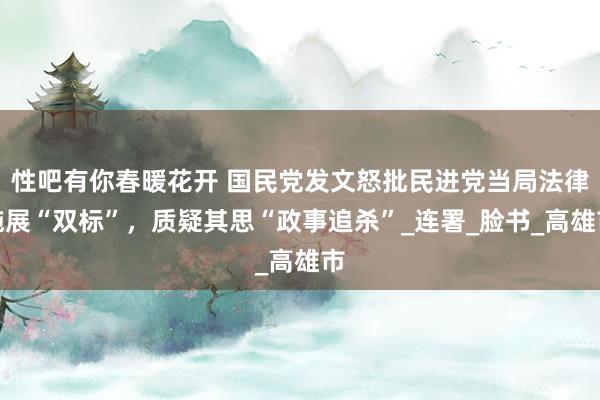 性吧有你春暖花开 国民党发文怒批民进党当局法律施展“双标”，质疑其思“政事追杀”_连署_脸书_高雄市