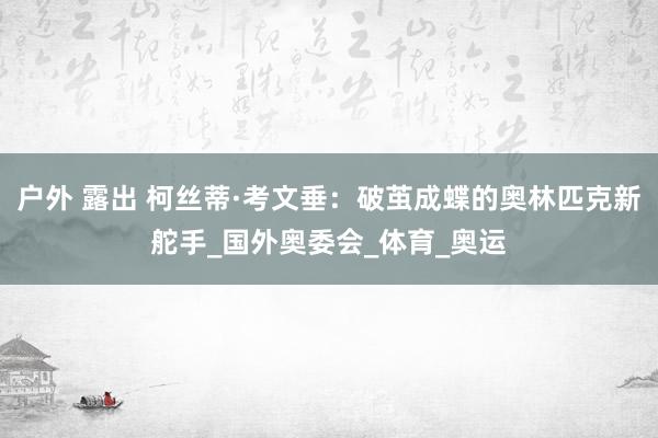 户外 露出 柯丝蒂·考文垂：破茧成蝶的奥林匹克新舵手_国外奥委会_体育_奥运