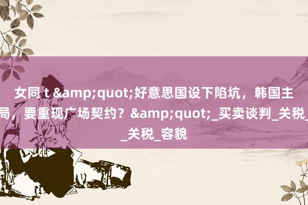 女同 t &quot;好意思国设下陷坑，韩国主动入局，要重现广场契约？&quot;_买卖谈判_关税_容貌