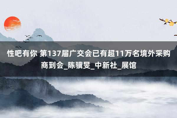性吧有你 第137届广交会已有超11万名境外采购商到会_陈骥旻_中新社_展馆
