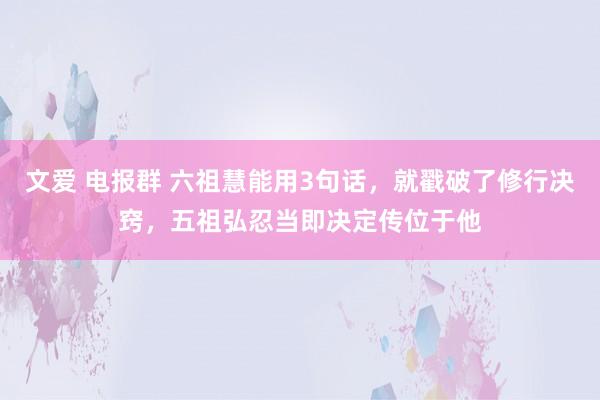 文爱 电报群 六祖慧能用3句话，就戳破了修行决窍，五祖弘忍当即决定传位于他