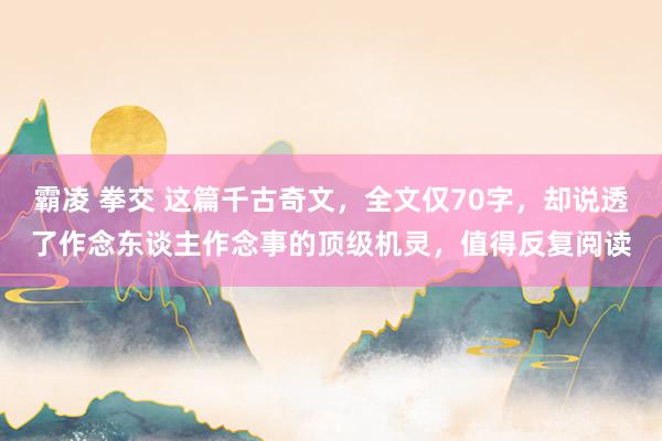 霸凌 拳交 这篇千古奇文，全文仅70字，却说透了作念东谈主作念事的顶级机灵，值得反复阅读