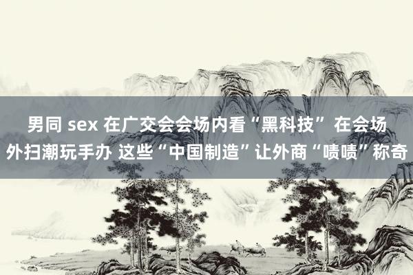 男同 sex 在广交会会场内看“黑科技” 在会场外扫潮玩手办 这些“中国制造”让外商“啧啧”称奇
