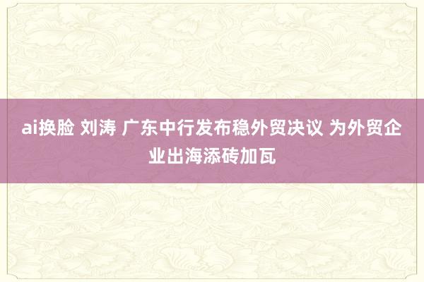 ai换脸 刘涛 广东中行发布稳外贸决议 为外贸企业出海添砖加瓦