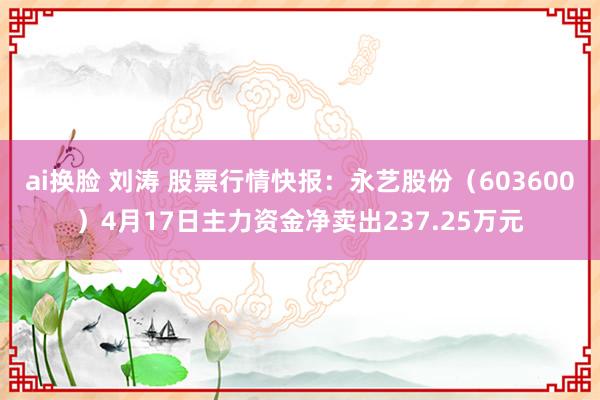 ai换脸 刘涛 股票行情快报：永艺股份（603600）4月17日主力资金净卖出237.25万元