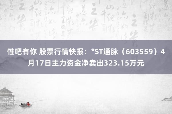 性吧有你 股票行情快报：*ST通脉（603559）4月17日主力资金净卖出323.15万元