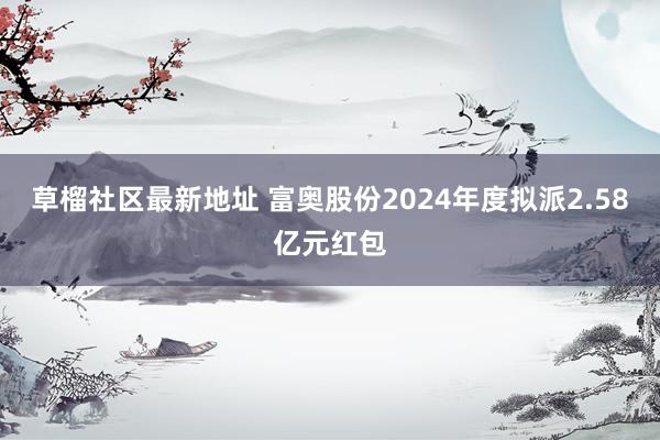 草榴社区最新地址 富奥股份2024年度拟派2.58亿元红包