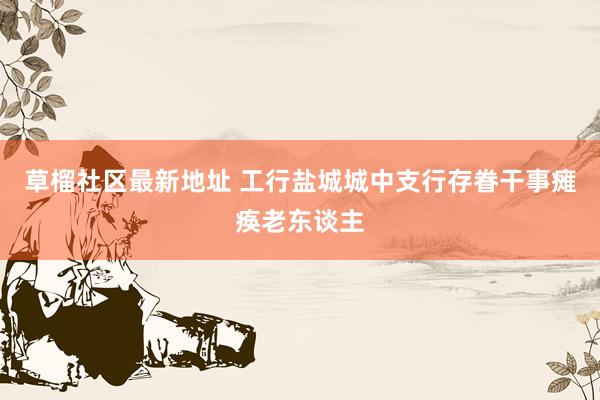 草榴社区最新地址 工行盐城城中支行存眷干事瘫痪老东谈主