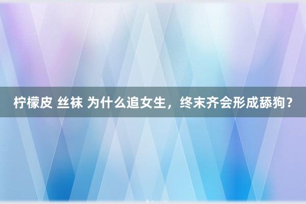 柠檬皮 丝袜 为什么追女生，终末齐会形成舔狗？