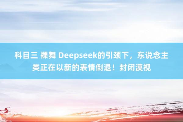 科目三 裸舞 Deepseek的引颈下，东说念主类正在以新的表情倒退！封闭漠视