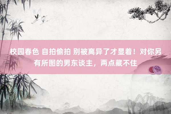 校园春色 自拍偷拍 别被离异了才显着！对你另有所图的男东谈主，两点藏不住