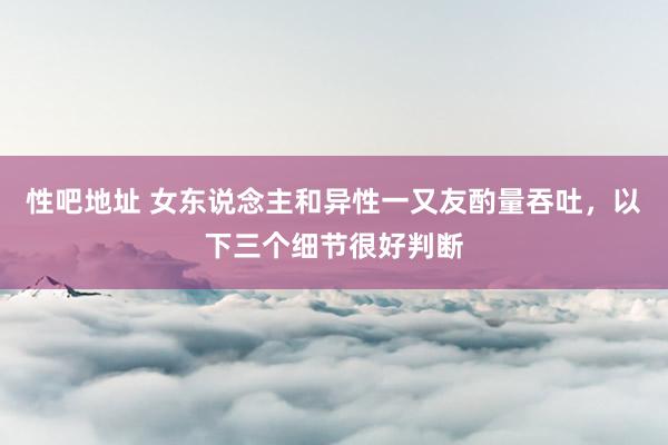 性吧地址 女东说念主和异性一又友酌量吞吐，以下三个细节很好判断