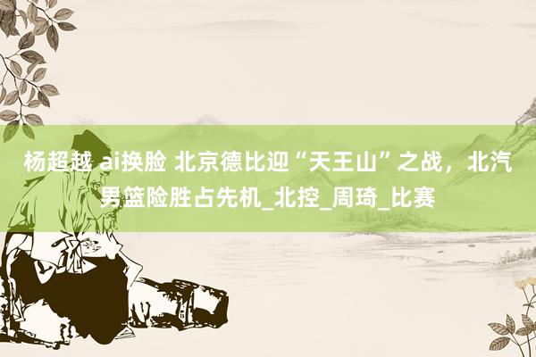 杨超越 ai换脸 北京德比迎“天王山”之战，北汽男篮险胜占先机_北控_周琦_比赛
