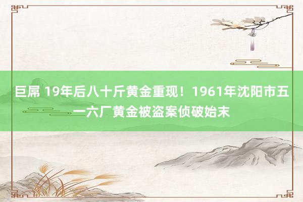 巨屌 19年后八十斤黄金重现！1961年沈阳市五一六厂黄金被盗案侦破始末