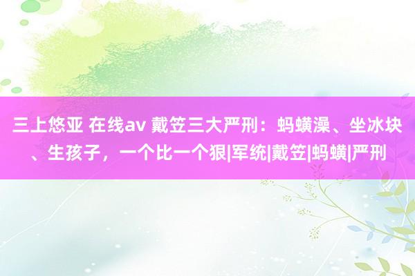 三上悠亚 在线av 戴笠三大严刑：蚂蟥澡、坐冰块、生孩子，一个比一个狠|军统|戴笠|蚂蟥|严刑