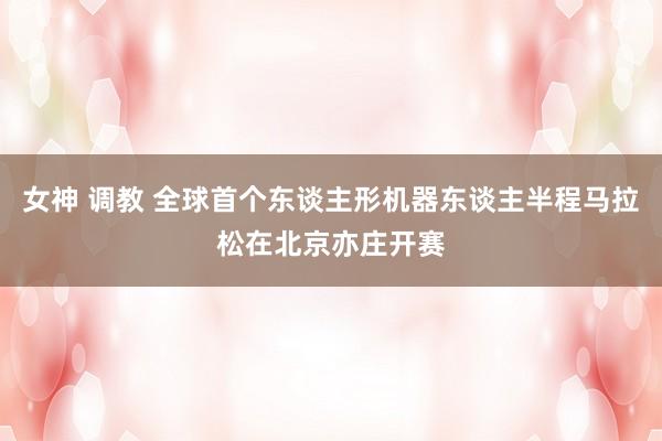 女神 调教 全球首个东谈主形机器东谈主半程马拉松在北京亦庄开赛