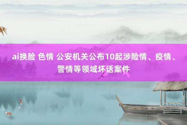 ai换脸 色情 公安机关公布10起涉险情、疫情、警情等领域坏话案件