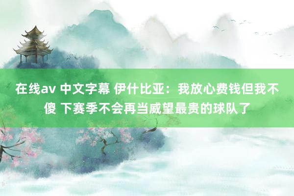 在线av 中文字幕 伊什比亚：我放心费钱但我不傻 下赛季不会再当威望最贵的球队了