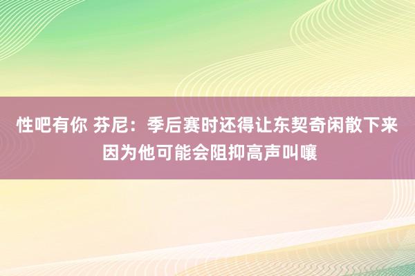 性吧有你 芬尼：季后赛时还得让东契奇闲散下来 因为他可能会阻抑高声叫嚷