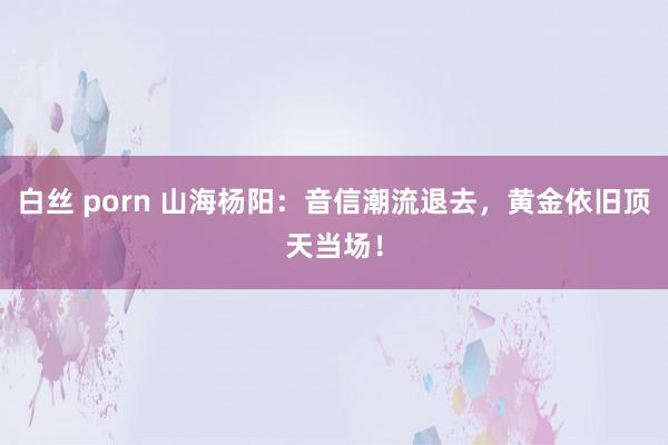 白丝 porn 山海杨阳：音信潮流退去，黄金依旧顶天当场！