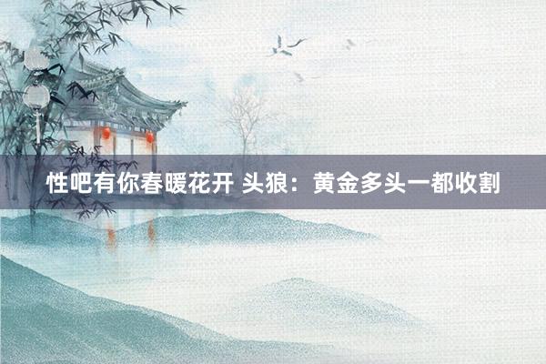 性吧有你春暖花开 头狼：黄金多头一都收割