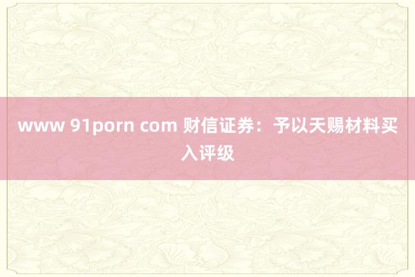 www 91porn com 财信证券：予以天赐材料买入评级