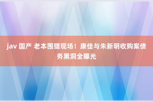 jav 国产 老本围猎现场！康佳与朱新明收购案债务黑洞全曝光