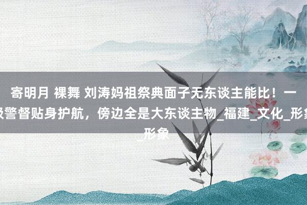 寄明月 裸舞 刘涛妈祖祭典面子无东谈主能比！一级警督贴身护航，傍边全是大东谈主物_福建_文化_形象