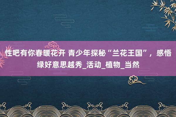 性吧有你春暖花开 青少年探秘“兰花王国”，感悟绿好意思越秀_活动_植物_当然