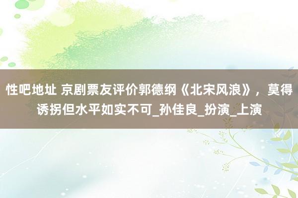 性吧地址 京剧票友评价郭德纲《北宋风浪》，莫得诱拐但水平如实不可_孙佳良_扮演_上演