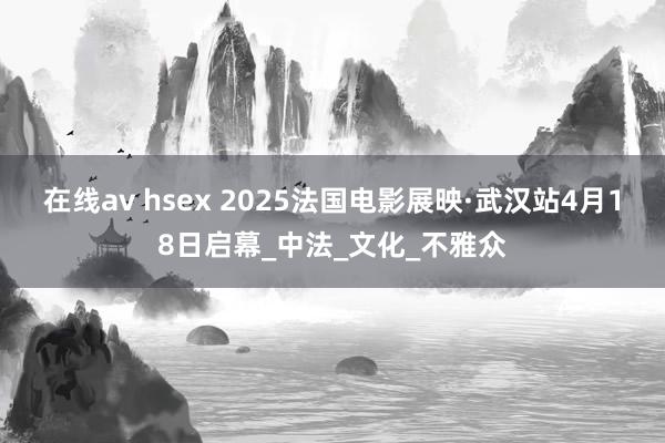 在线av hsex 2025法国电影展映·武汉站4月18日启幕_中法_文化_不雅众