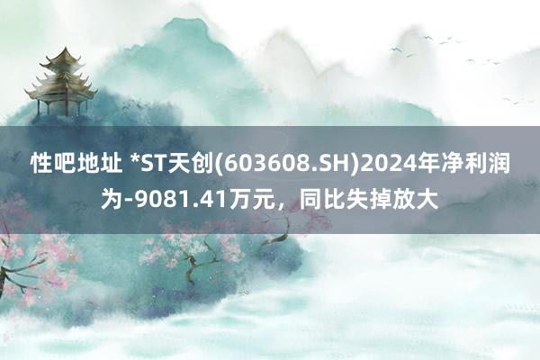 性吧地址 *ST天创(603608.SH)2024年净利润为-9081.41万元，同比失掉放大