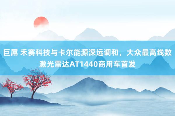 巨屌 禾赛科技与卡尔能源深远调和，大众最高线数激光雷达AT1440商用车首发