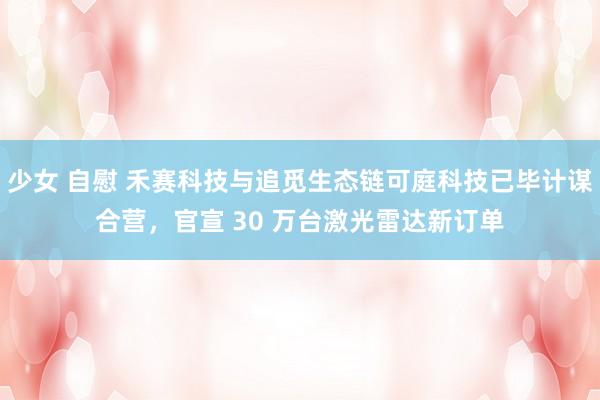 少女 自慰 禾赛科技与追觅生态链可庭科技已毕计谋合营，官宣 30 万台激光雷达新订单