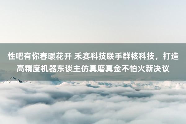 性吧有你春暖花开 禾赛科技联手群核科技，打造高精度机器东谈主仿真磨真金不怕火新决议