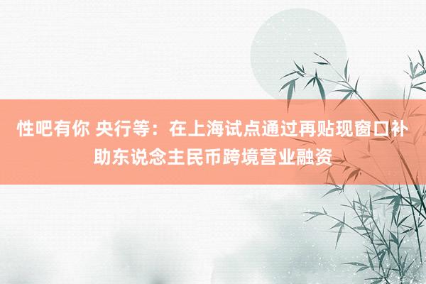 性吧有你 央行等：在上海试点通过再贴现窗口补助东说念主民币跨境营业融资