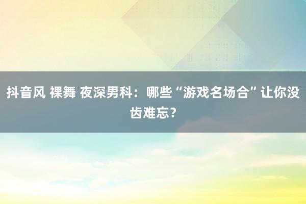 抖音风 裸舞 夜深男科：哪些“游戏名场合”让你没齿难忘？