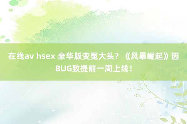 在线av hsex 豪华版变冤大头？《风暴崛起》因BUG致提前一周上线！