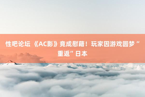 性吧论坛 《AC影》竟成慰藉！玩家因游戏圆梦“重返”日本