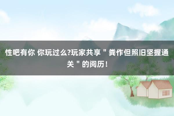 性吧有你 你玩过么?玩家共享＂粪作但照旧坚握通关＂的阅历！