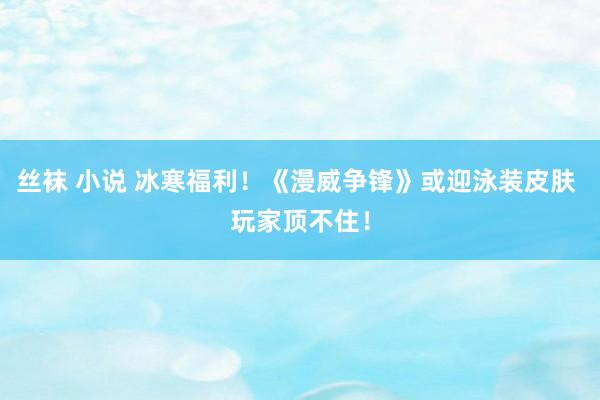 丝袜 小说 冰寒福利！《漫威争锋》或迎泳装皮肤 玩家顶不住！