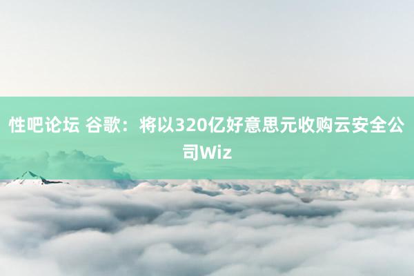 性吧论坛 谷歌：将以320亿好意思元收购云安全公司Wiz