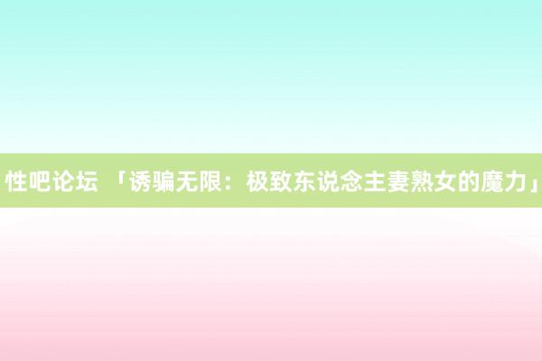 性吧论坛 「诱骗无限：极致东说念主妻熟女的魔力」
