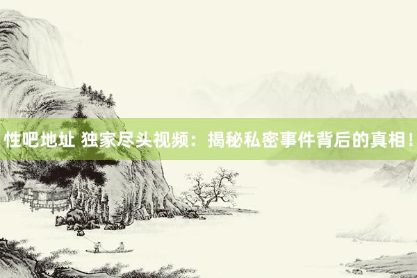 性吧地址 独家尽头视频：揭秘私密事件背后的真相！