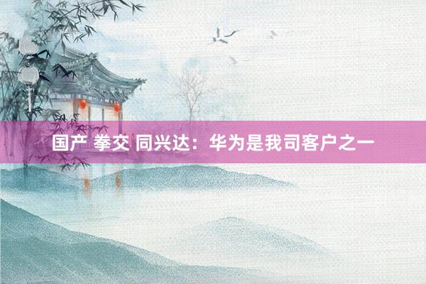 国产 拳交 同兴达：华为是我司客户之一