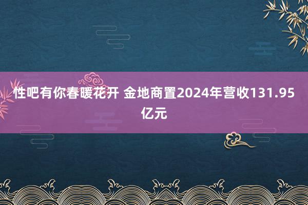 性吧有你春暖花开 金地商置2024年营收131.95亿元