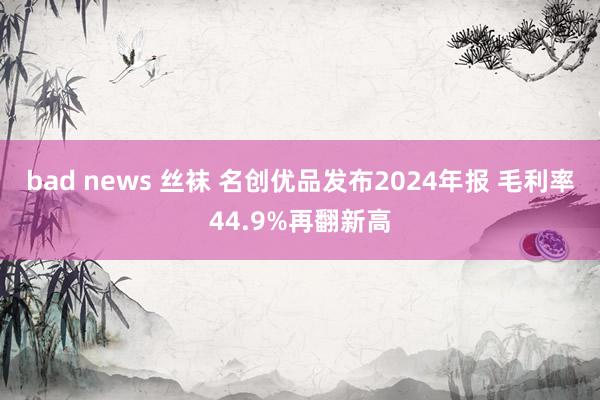 bad news 丝袜 名创优品发布2024年报 毛利率44.9%再翻新高